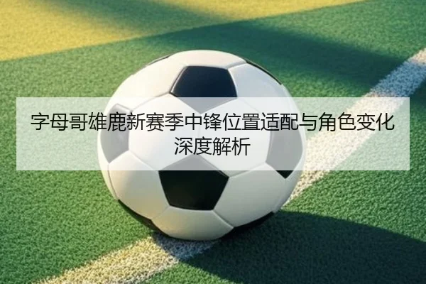 字母哥雄鹿新赛季中锋位置适配与角色变化深度解析